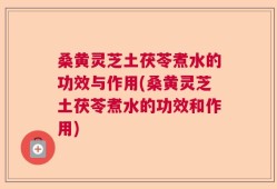 桑黄灵芝土茯苓煮水的功效与作用(桑黄灵芝土茯苓煮水的功效和作用)