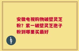 安徽电视购物破壁灵芝粉？紫一破壁灵芝孢子粉到哪里买最好