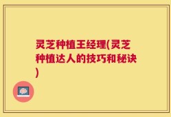 灵芝种植王经理(灵芝种植达人的技巧和秘诀)