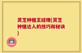 灵芝种植王经理(灵芝种植达人的技巧和秘诀)