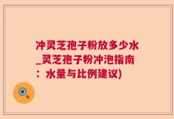冲灵芝孢子粉放多少水_灵芝孢子粉冲泡指南：水量与比例建议)