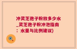 冲灵芝孢子粉放多少水_灵芝孢子粉冲泡指南：水量与比例建议)