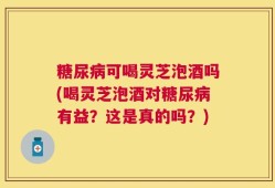 糖尿病可喝灵芝泡酒吗(喝灵芝泡酒对糖尿病有益？这是真的吗？)