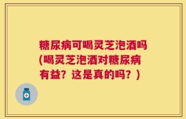 糖尿病可喝灵芝泡酒吗(喝灵芝泡酒对糖尿病有益？这是真的吗？)