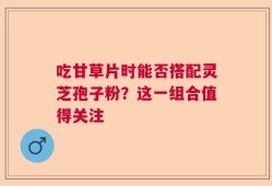 吃甘草片时能否搭配灵芝孢子粉？这一组合值得关注