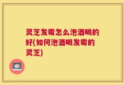 灵芝发霉怎么泡酒喝的好(如何泡酒喝发霉的灵芝)