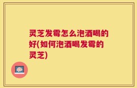 灵芝发霉怎么泡酒喝的好(如何泡酒喝发霉的灵芝)