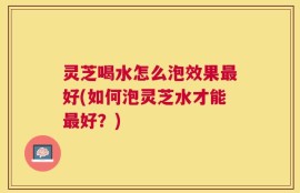 灵芝喝水怎么泡效果最好(如何泡灵芝水才能最好？)