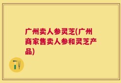 广州卖人参灵芝(广州商家售卖人参和灵芝产品)