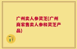 广州卖人参灵芝(广州商家售卖人参和灵芝产品)