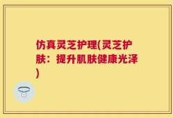 仿真灵芝护理(灵芝护肤：提升肌肤健康光泽)