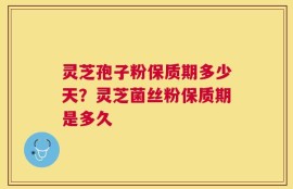 灵芝孢子粉保质期多少天？灵芝菌丝粉保质期是多久