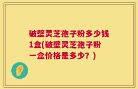 破壁灵芝孢子粉多少钱1盒(破壁灵芝孢子粉一盒价格是多少？)