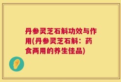 丹参灵芝石斛功效与作用(丹参灵芝石斛：药食两用的养生佳品)