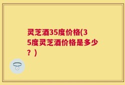 灵芝酒35度价格(35度灵芝酒价格是多少？)