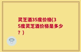 灵芝酒35度价格(35度灵芝酒价格是多少？)