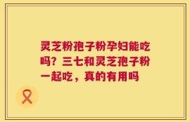 灵芝粉孢子粉孕妇能吃吗？三七和灵芝孢子粉一起吃，真的有用吗