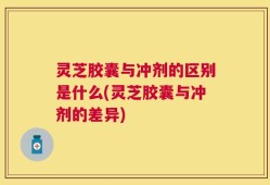 灵芝胶囊与冲剂的区别是什么(灵芝胶囊与冲剂的差异)