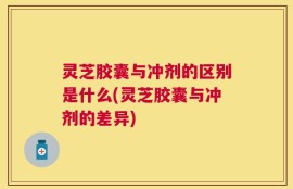 灵芝胶囊与冲剂的区别是什么(灵芝胶囊与冲剂的差异)