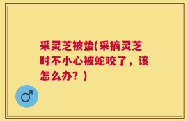 采灵芝被蛰(采摘灵芝时不小心被蛇咬了，该怎么办？)
