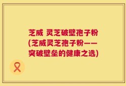 芝威 灵芝破壁孢子粉(芝威灵芝孢子粉——突破壁垒的健康之选)