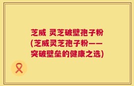 芝威 灵芝破壁孢子粉(芝威灵芝孢子粉——突破壁垒的健康之选)