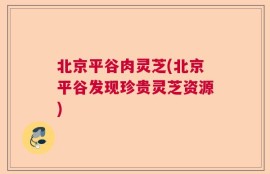 北京平谷肉灵芝(北京平谷发现珍贵灵芝资源)