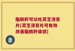 脂肪肝可以吃灵芝浸膏片(灵芝浸膏片可有效改善脂肪肝症状)