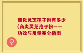 商炎灵芝孢子粉有多少(商炎灵芝孢子粉——功效与用量完全指南