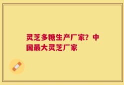 灵芝多糖生产厂家？中国最大灵芝厂家