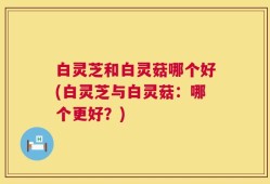 白灵芝和白灵菇哪个好(白灵芝与白灵菇：哪个更好？)