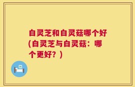白灵芝和白灵菇哪个好(白灵芝与白灵菇：哪个更好？)