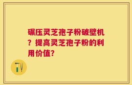 碾压灵芝孢子粉破壁机？提高灵芝孢子粉的利用价值？
