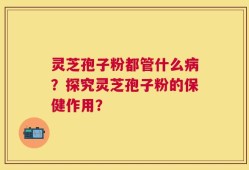 灵芝孢子粉都管什么病？探究灵芝孢子粉的保健作用？