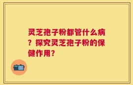 灵芝孢子粉都管什么病？探究灵芝孢子粉的保健作用？