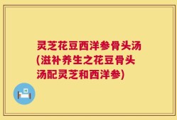 灵芝花豆西洋参骨头汤(滋补养生之花豆骨头汤配灵芝和西洋参)