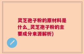 灵芝孢子粉的原材料是什么_灵芝孢子粉的主要成分来源解析)
