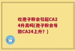吃孢子粉会引起CA24升高吗(孢子粉会导致CA24上升？)