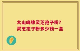 大山峰牌灵芝孢子粉？灵芝孢子粉多少钱一盒