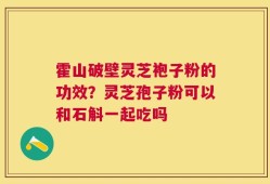 霍山破壁灵芝袍子粉的功效？灵芝孢子粉可以和石斛一起吃吗