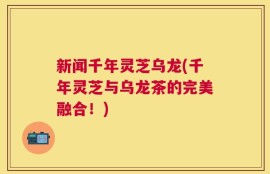 新闻千年灵芝乌龙(千年灵芝与乌龙茶的完美融合！)
