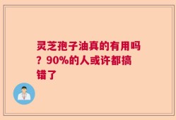 灵芝孢子油真的有用吗？90%的人或许都搞错了