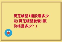 灵芝破壁1瓶胶囊多少元(灵芝破壁胶囊1瓶价格是多少？)