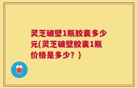 灵芝破壁1瓶胶囊多少元(灵芝破壁胶囊1瓶价格是多少？)
