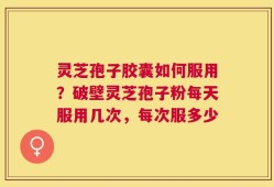 灵芝孢子胶囊如何服用？破壁灵芝孢子粉每天服用几次，每次服多少