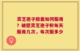 灵芝孢子胶囊如何服用？破壁灵芝孢子粉每天服用几次，每次服多少