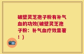 破壁灵芝孢子粉有补气血的功效(破壁灵芝孢子粉：补气血疗效显著！)