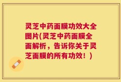 灵芝中药面膜功效大全图片(灵芝中药面膜全面解析，告诉你关于灵芝面膜的所有功效！)