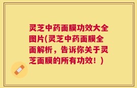 灵芝中药面膜功效大全图片(灵芝中药面膜全面解析，告诉你关于灵芝面膜的所有功效！)