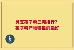 灵芝孢子粉三萜排行？孢子粉产地哪里的最好